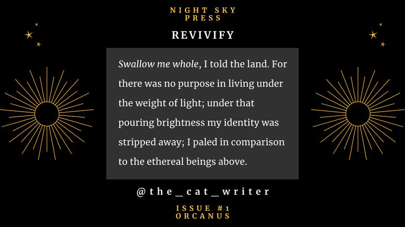 Title: Revivify Night Sky Press, Issue one, Orcanus There is a golden sun on each side of the text. Swallow me whole, I told the land. For there was no purpose in living under the weight of light; under that pouring brightness my identity was stripped a