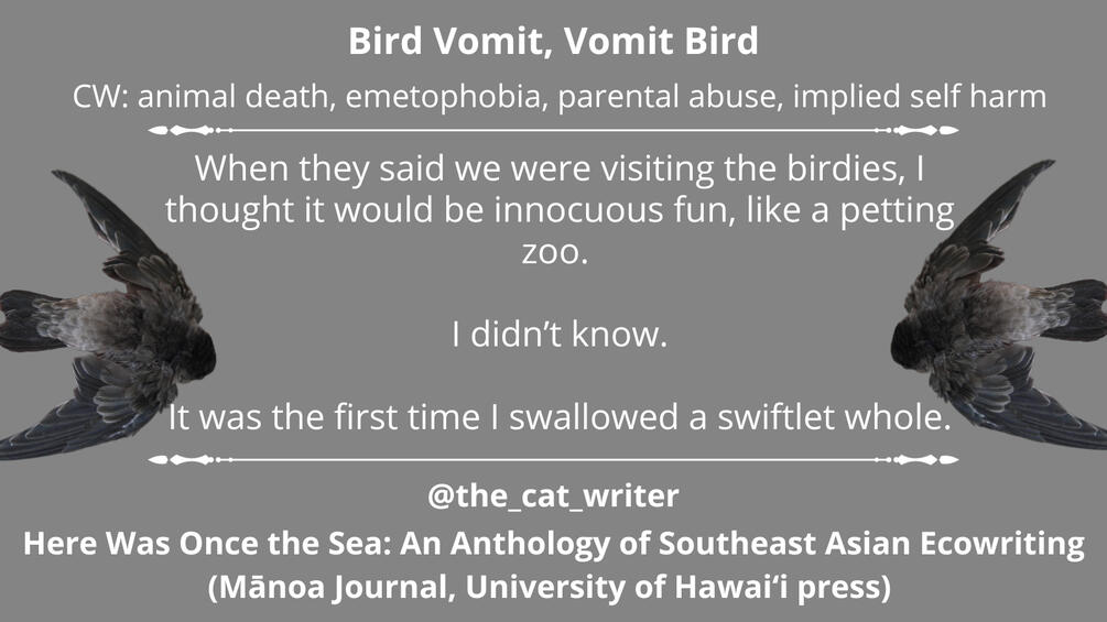 Title: Bird Vomit, Vomit Bird, Here Was Once the Sea: An Anthology of Southeast Asian Ecowriting by Mānoa Journal (University of Hawai‘i Press) CW: animal death, emetophobia, parental abuse, implied self harm. There are grey swiflets on each side of the te
